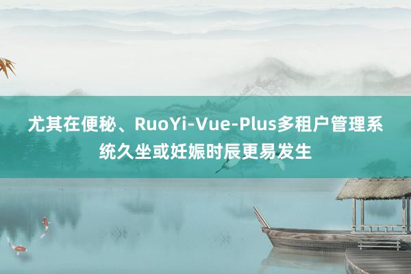 尤其在便秘、RuoYi-Vue-Plus多租户管理系统久坐或妊娠时辰更易发生